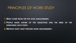 PRINCIPLES OF WORK STUDY
1. MUST COME FROM THE TOP LEVEL MANAGEMENT.
2. PEOPLE MADE AWARE OF THE OBJECTIVES AND THE NEED OF THE
EXERCISING SUCH STUDY.
3. METHOD STUDY MUST PRECEDE WORK MEASUREMENT .

 