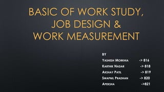 BASIC OF WORK STUDY,
JOB DESIGN &
WORK MEASUREMENT
BY
YASHESH MORKHIA

-> 816

KARTHIK NADAR

-> 818

AKSHAY PATIL

-> 819

SWAPNIL PRADHAN

-> 820

APEKSHA

->821

 