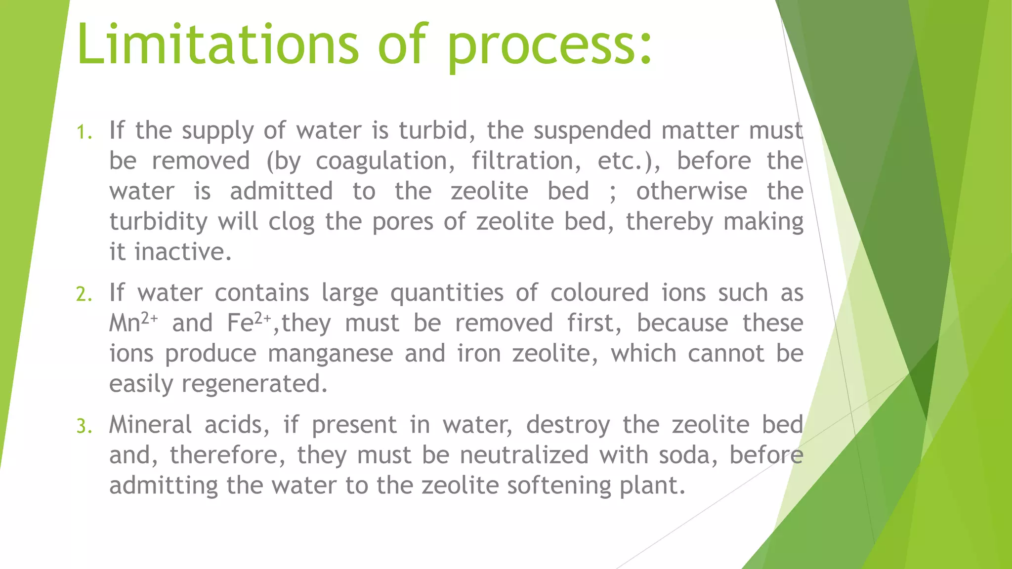 Limitations of process:
1. If the supply of water is turbid, the suspended matter must
be removed (by coagulation, filtration, etc.), before the
water is admitted to the zeolite bed ; otherwise the
turbidity will clog the pores of zeolite bed, thereby making
it inactive.
2. If water contains large quantities of coloured ions such as
Mn2+ and Fe2+,they must be removed first, because these
ions produce manganese and iron zeolite, which cannot be
easily regenerated.
3. Mineral acids, if present in water, destroy the zeolite bed
and, therefore, they must be neutralized with soda, before
admitting the water to the zeolite softening plant.
 