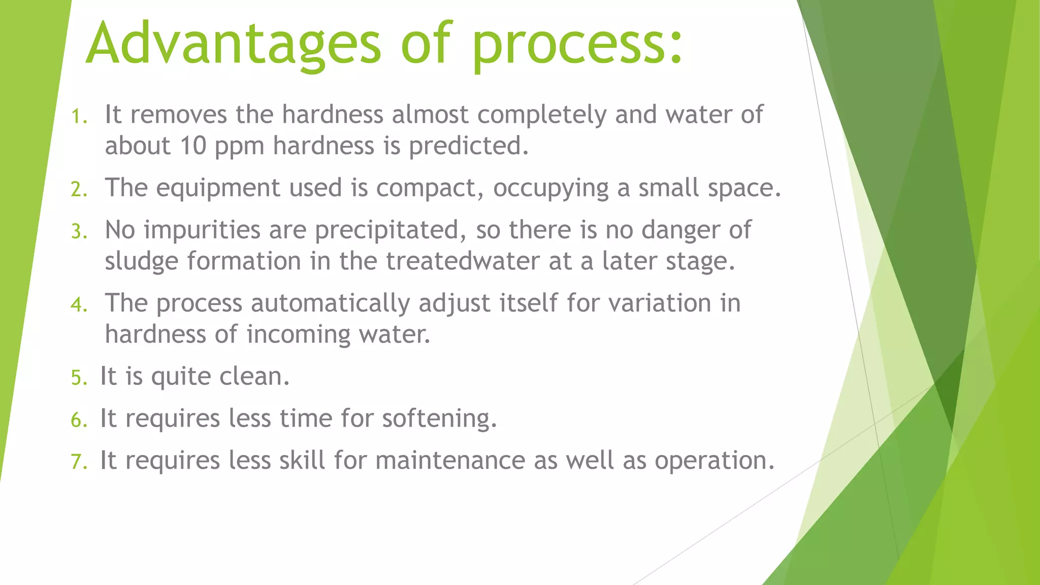 Advantages of process:
1. It removes the hardness almost completely and water of
about 10 ppm hardness is predicted.
2. The equipment used is compact, occupying a small space.
3. No impurities are precipitated, so there is no danger of
sludge formation in the treatedwater at a later stage.
4. The process automatically adjust itself for variation in
hardness of incoming water.
5. It is quite clean.
6. It requires less time for softening.
7. It requires less skill for maintenance as well as operation.
 