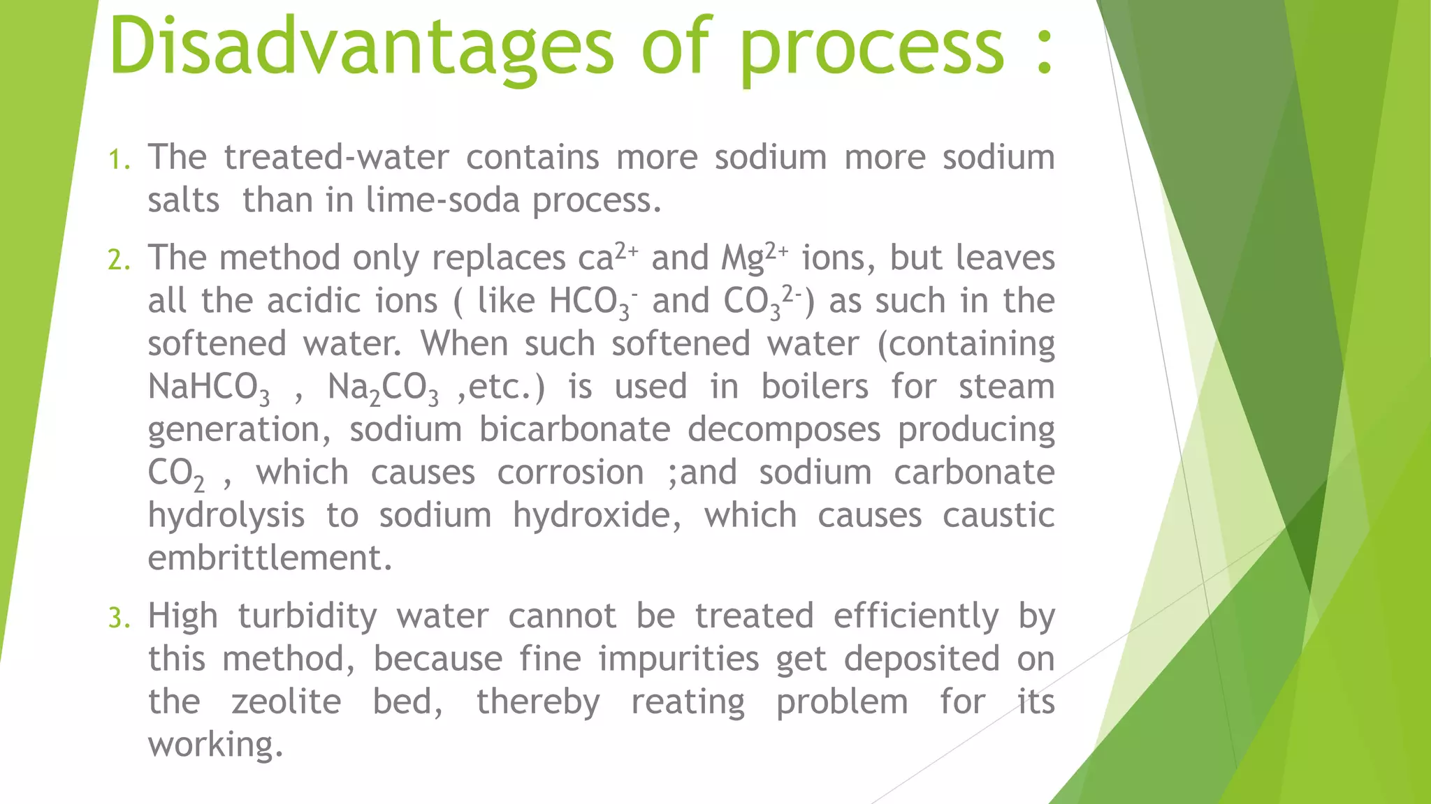 Disadvantages of process :
1. The treated-water contains more sodium more sodium
salts than in lime-soda process.
2. The method only replaces ca2+ and Mg2+ ions, but leaves
all the acidic ions ( like HCO3
- and CO3
2-) as such in the
softened water. When such softened water (containing
NaHCO3 , Na2CO3 ,etc.) is used in boilers for steam
generation, sodium bicarbonate decomposes producing
CO2 , which causes corrosion ;and sodium carbonate
hydrolysis to sodium hydroxide, which causes caustic
embrittlement.
3. High turbidity water cannot be treated efficiently by
this method, because fine impurities get deposited on
the zeolite bed, thereby reating problem for its
working.
 