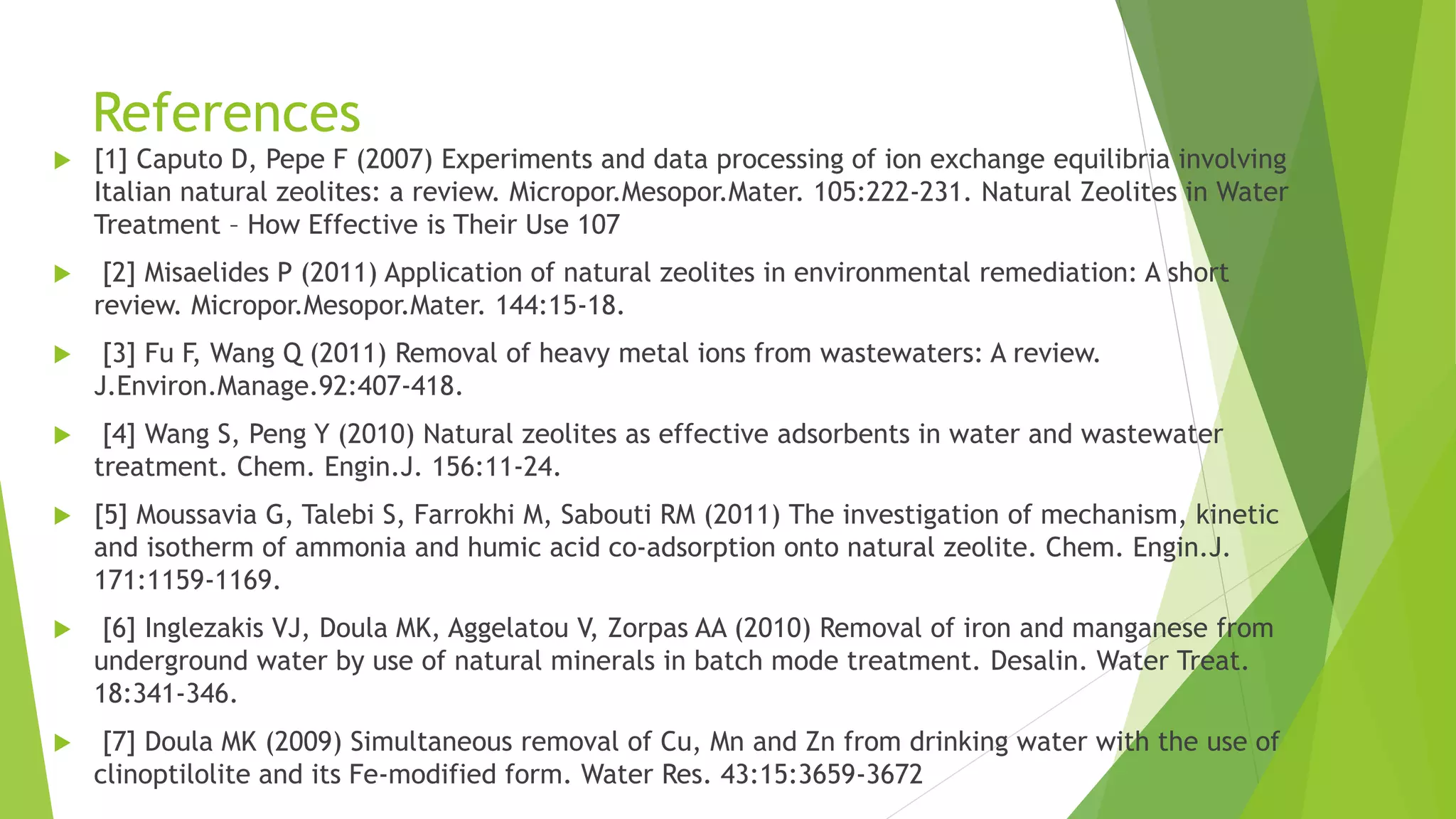References
 [1] Caputo D, Pepe F (2007) Experiments and data processing of ion exchange equilibria involving
Italian natural zeolites: a review. Micropor.Mesopor.Mater. 105:222-231. Natural Zeolites in Water
Treatment – How Effective is Their Use 107
 [2] Misaelides P (2011) Application of natural zeolites in environmental remediation: A short
review. Micropor.Mesopor.Mater. 144:15-18.
 [3] Fu F, Wang Q (2011) Removal of heavy metal ions from wastewaters: A review.
J.Environ.Manage.92:407-418.
 [4] Wang S, Peng Y (2010) Natural zeolites as effective adsorbents in water and wastewater
treatment. Chem. Engin.J. 156:11-24.
 [5] Moussavia G, Talebi S, Farrokhi M, Sabouti RM (2011) The investigation of mechanism, kinetic
and isotherm of ammonia and humic acid co-adsorption onto natural zeolite. Chem. Engin.J.
171:1159-1169.
 [6] Inglezakis VJ, Doula MK, Aggelatou V, Zorpas AA (2010) Removal of iron and manganese from
underground water by use of natural minerals in batch mode treatment. Desalin. Water Treat.
18:341-346.
 [7] Doula MK (2009) Simultaneous removal of Cu, Mn and Zn from drinking water with the use of
clinoptilolite and its Fe-modified form. Water Res. 43:15:3659-3672
 