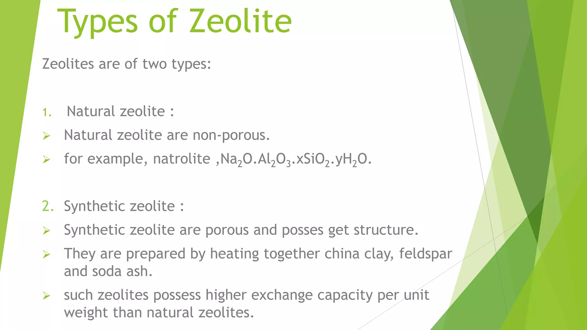 Types of Zeolite
Zeolites are of two types:
1. Natural zeolite :
 Natural zeolite are non-porous.
 for example, natrolite ,Na2O.Al2O3.xSiO2.yH2O.
2. Synthetic zeolite :
 Synthetic zeolite are porous and posses get structure.
 They are prepared by heating together china clay, feldspar
and soda ash.
 such zeolites possess higher exchange capacity per unit
weight than natural zeolites.
 