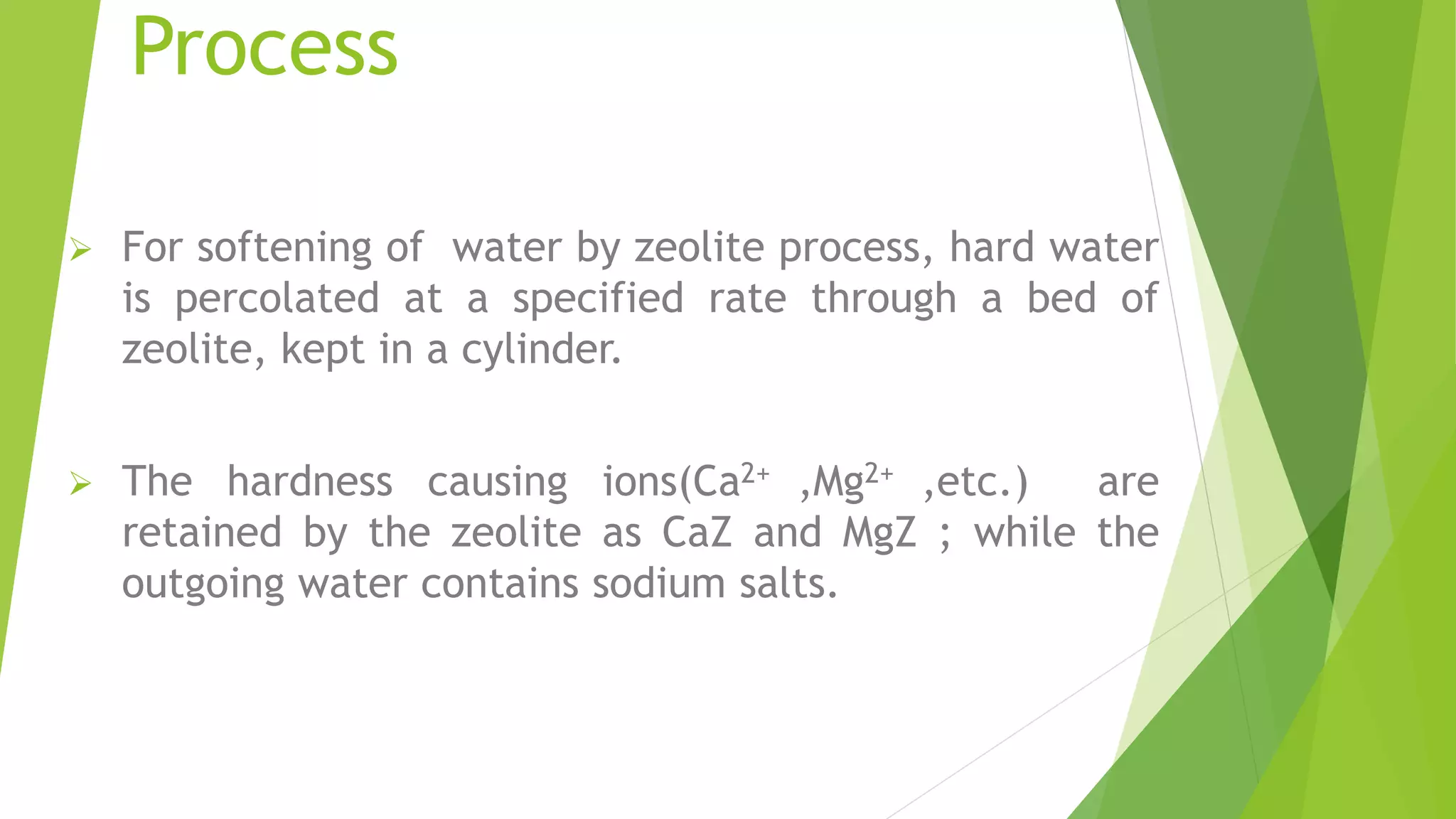 Process
 For softening of water by zeolite process, hard water
is percolated at a specified rate through a bed of
zeolite, kept in a cylinder.
 The hardness causing ions(Ca2+ ,Mg2+ ,etc.) are
retained by the zeolite as CaZ and MgZ ; while the
outgoing water contains sodium salts.
 