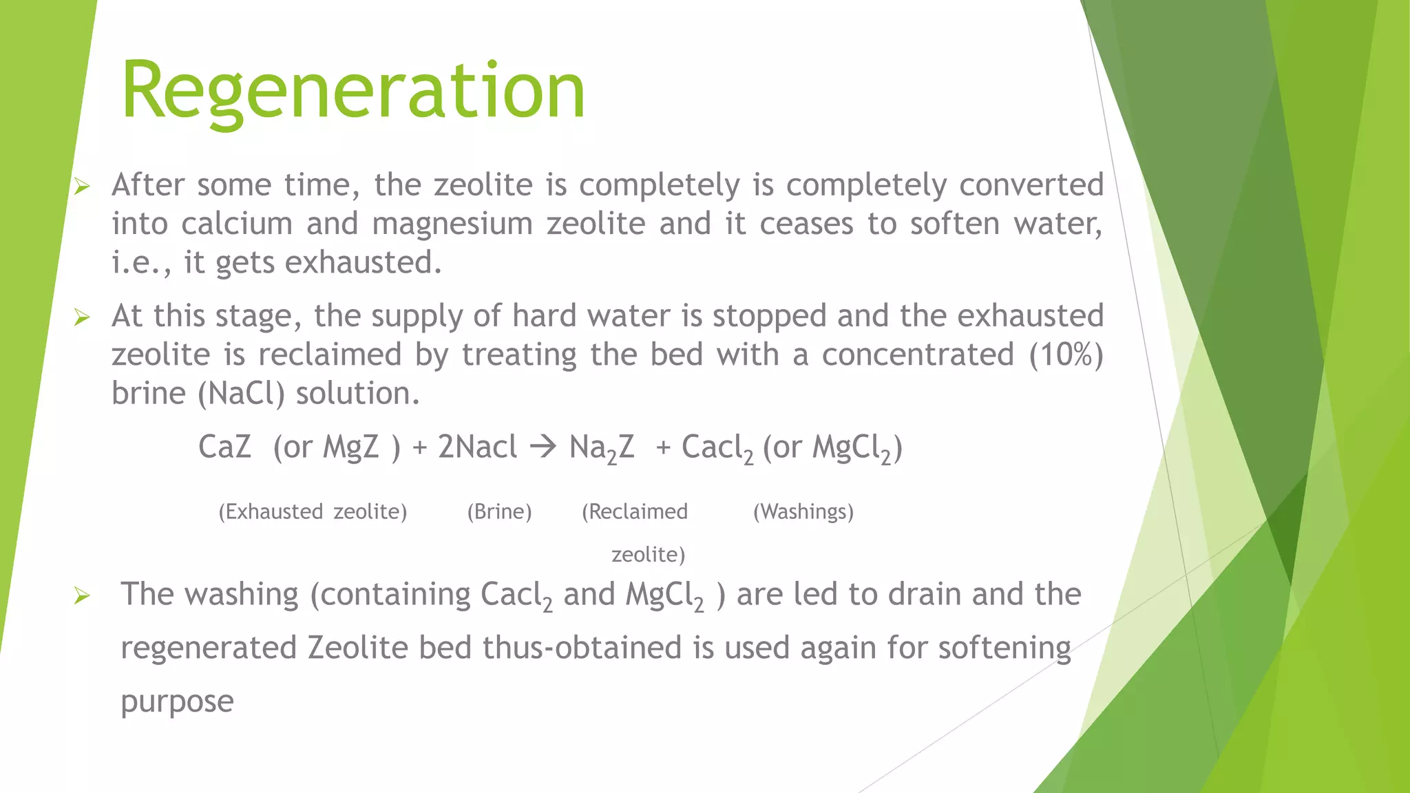 Regeneration
 After some time, the zeolite is completely is completely converted
into calcium and magnesium zeolite and it ceases to soften water,
i.e., it gets exhausted.
 At this stage, the supply of hard water is stopped and the exhausted
zeolite is reclaimed by treating the bed with a concentrated (10%)
brine (NaCl) solution.
CaZ (or MgZ ) + 2Nacl  Na2Z + Cacl2 (or MgCl2)
(Exhausted zeolite) (Brine) (Reclaimed (Washings)
zeolite)
 The washing (containing Cacl2 and MgCl2 ) are led to drain and the
regenerated Zeolite bed thus-obtained is used again for softening
purpose
 