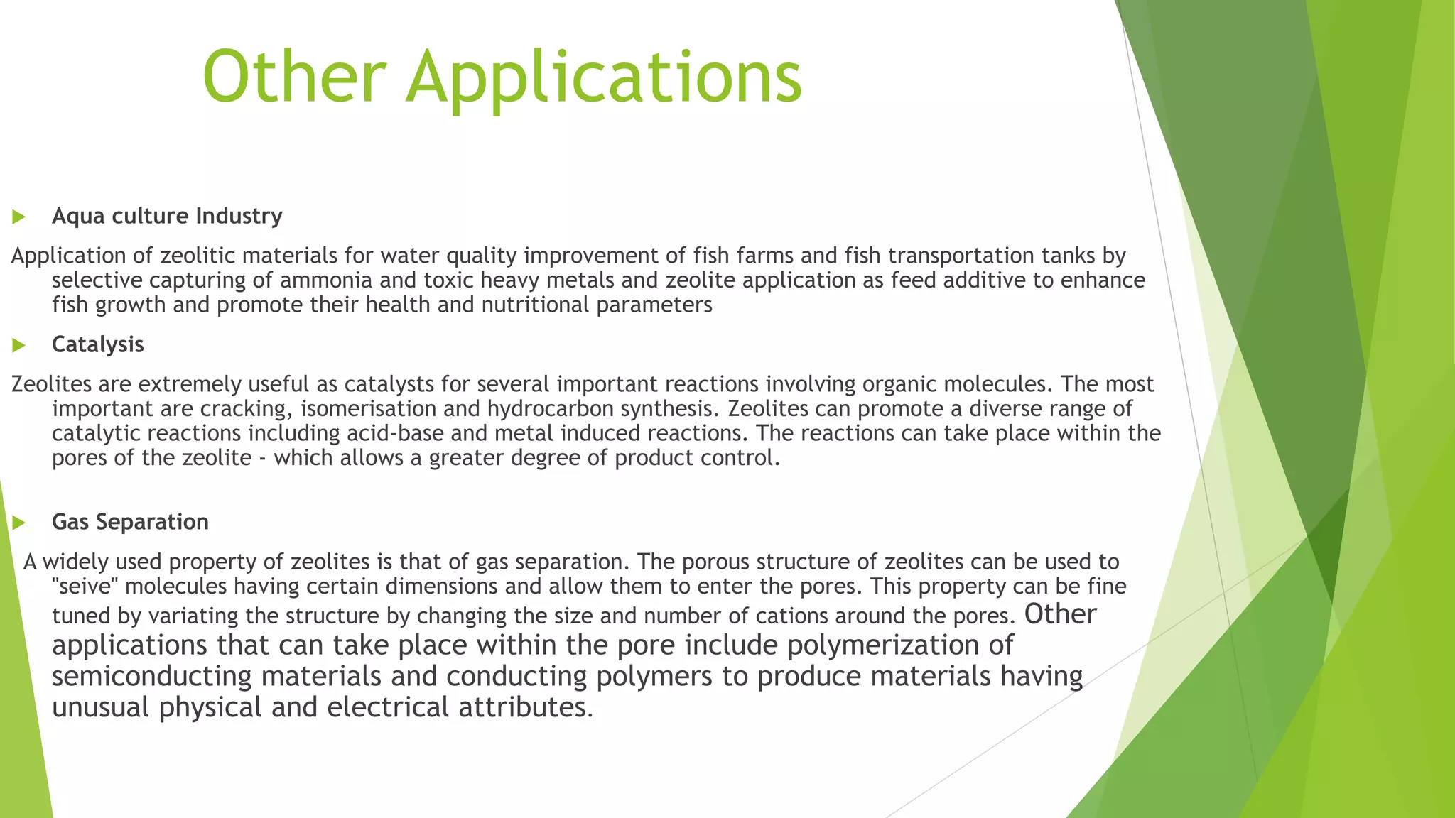 Other Applications
 Aqua culture Industry
Application of zeolitic materials for water quality improvement of fish farms and fish transportation tanks by
selective capturing of ammonia and toxic heavy metals and zeolite application as feed additive to enhance
fish growth and promote their health and nutritional parameters
 Catalysis
Zeolites are extremely useful as catalysts for several important reactions involving organic molecules. The most
important are cracking, isomerisation and hydrocarbon synthesis. Zeolites can promote a diverse range of
catalytic reactions including acid-base and metal induced reactions. The reactions can take place within the
pores of the zeolite - which allows a greater degree of product control.
 Gas Separation
A widely used property of zeolites is that of gas separation. The porous structure of zeolites can be used to
"seive" molecules having certain dimensions and allow them to enter the pores. This property can be fine
tuned by variating the structure by changing the size and number of cations around the pores. Other
applications that can take place within the pore include polymerization of
semiconducting materials and conducting polymers to produce materials having
unusual physical and electrical attributes.
 
