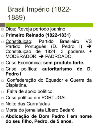 Brasil Império (1822-
1889)
 Dica: Reveja período joanino
 Primeiro Reinado (1822-1831)
 Constituição: Partido Brasileiro VS
Partido Português (D. Pedro I) 
Constituição de 1824: 3 poderes +
MODERADOR.  PADROADO.
 Crise Econômica: sem produto forte.
 Crise política: autoritarismo de D.
Pedro I
 Confederação do Equador e Guerra da
Cisplatina.
 Falta de apoio político.
 Crise política em PORTUGAL
 Noite das Garrafadas
 Morte do jornalista Líbero Badaró
 Abdicação de Dom Pedro I em nome
do seu filho, Pedro, de 5 anos.
 