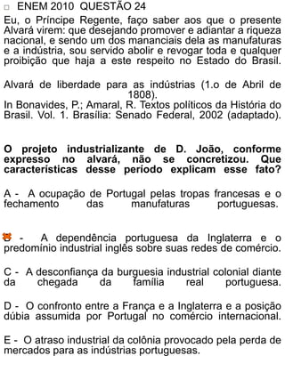  ENEM 2010 QUESTÃO 24
Eu, o Príncipe Regente, faço saber aos que o presente
Alvará virem: que desejando promover e adiantar a riqueza
nacional, e sendo um dos mananciais dela as manufaturas
e a indústria, sou servido abolir e revogar toda e qualquer
proibição que haja a este respeito no Estado do Brasil.
Alvará de liberdade para as indústrias (1.o de Abril de
1808).
In Bonavides, P.; Amaral, R. Textos políticos da História do
Brasil. Vol. 1. Brasília: Senado Federal, 2002 (adaptado).
O projeto industrializante de D. João, conforme
expresso no alvará, não se concretizou. Que
características desse período explicam esse fato?
A - A ocupação de Portugal pelas tropas francesas e o
fechamento das manufaturas portuguesas.
B - A dependência portuguesa da Inglaterra e o
predomínio industrial inglês sobre suas redes de comércio.
C - A desconfiança da burguesia industrial colonial diante
da chegada da família real portuguesa.
D - O confronto entre a França e a Inglaterra e a posição
dúbia assumida por Portugal no comércio internacional.
E - O atraso industrial da colônia provocado pela perda de
mercados para as indústrias portuguesas.
 