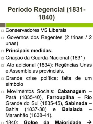 Período Regencial (1831-
1840)
 Conservadores VS Liberais
 Governos dos Regentes (2 trinas / 2
unas)
 Principais medidas:
 Criação da Guarda-Nacional (1831)
 Ato adicional (1834): Regências Unas
e Assembleias provinciais.
 Grande crise política: falta de um
símbolo
 Movimentos Sociais: Cabanagem –
Pará (1835-40), Farroupilha – Rio
Grande do Sul (1835-45), Sabinada –
Bahia (1837-38) e Balaiada –
Maranhão (1838-41).
 