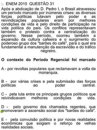  ENEM 2010 QUESTÃO 31
Após a abdicação de D. Pedro I, o Brasil atravessou
um período marcado por inúmeras crises: as diversas
forças políticas lutavam pelo poder e as
reivindicações populares eram por melhores
condições de vida e pelo direito de participação na
vida política do país. Os conflitos representavam
também o protesto contra a centralização do
governo. Nesse período, ocorreu também a
expansão da cultura cafeeira e o surgimento do
poderoso grupo dos "barões do café", para o qual era
fundamental a manutenção da escravidão e do tráfico
negreiro.
O contexto do Período Regencial foi marcado
A - por revoltas populares que reclamavam a volta da
monarquia.
B - por várias crises e pela submissão das forças
políticas ao poder central.
C - pela luta entre os principais grupos políticos que
reivindicavam melhores condições de vida.
D - pelo governo dos chamados regentes, que
promoveram a ascensão social dos "barões do café".
E - pela convulsão política e por novas realidades
econômicas que exigiam o reforço de velhas
realidades sociais.
 