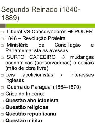 Segundo Reinado (1840-
1889)
 Liberal VS Conservadores  PODER
 1848 – Revolução Praieira
 Ministério da Conciliação e
Parlamentarista as avessas
 SURTO CAFEEIRO  mudanças
econômicas (conservadoras) e sociais
(mão de obra livre)
 Leis abolicionistas / Interesses
ingleses
 Guerra do Paraguai (1864-1870)
 Crise do Império:
 Questão abolicionista
 Questão religiosa
 Questão republicana
 Questão militar
 