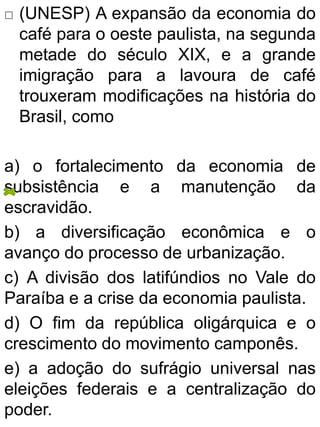  (UNESP) A expansão da economia do
café para o oeste paulista, na segunda
metade do século XIX, e a grande
imigração para a lavoura de café
trouxeram modificações na história do
Brasil, como
a) o fortalecimento da economia de
subsistência e a manutenção da
escravidão.
b) a diversificação econômica e o
avanço do processo de urbanização.
c) A divisão dos latifúndios no Vale do
Paraíba e a crise da economia paulista.
d) O fim da república oligárquica e o
crescimento do movimento camponês.
e) a adoção do sufrágio universal nas
eleições federais e a centralização do
poder.
 