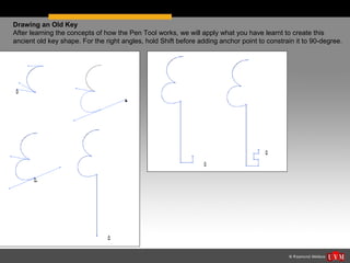 Drawing an Old Key
After learning the concepts of how the Pen Tool works, we will apply what you have learnt to create this
ancient old key shape. For the right angles, hold Shift before adding anchor point to constrain it to 90-degree.
 