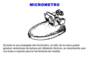 MICROMETRO

Durante el uso prologado del micrómetro, el calor de la mano puede
generar variaciones de lectura por dilatación térmica, se recomienda usar
una base o soporte para la herramienta de medida.

 