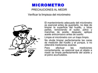 MICROMETRO
PRECAUCIONES AL MEDIR
Verificar la limpieza del micrómetro
El mantenimiento adecuado del micrómetro
es esencial antes de guardarlo, no deje de
limpiar la superficie del husillo, y otras
partes, removiendo el sudor, polvo y
manchas de aceite, después; aplique
aceite anticorrosivo antes de usarlo:
Limpie el micrómetro con un trapo limpio.
No olvide limpiar perfectamente las caras
de medición del husillo y el yunque, o no
obtendrá mediciones exactas.
Para
efectuar
las
mediciones
correctamente, es esencial que el objeto a
medir se limpie perfectamente del aceite y
el polvo acumulados.

 