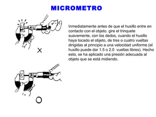 MICROMETRO
Inmediatamente antes de que el husillo entre en
contacto con el objeto. gire el trinquete
suavemente, con los dedos, cuando el husillo
haya tocado el objeto, de tres o cuatro vueltas
dirigidas al principio a una velocidad uniforme (el
husillo puede dar 1.5 o 2.0 vueltas libres). Hecho
esto, se ha aplicado una presión adecuada al
objeto que se está midiendo.

 
