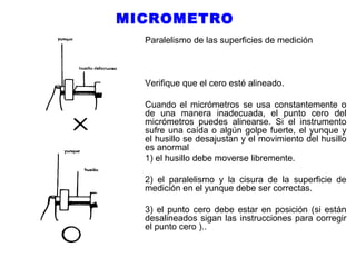 MICROMETRO
Paralelismo de las superficies de medición

Verifique que el cero esté alineado.
Cuando el micrómetros se usa constantemente o
de una manera inadecuada, el punto cero del
micrómetros puedes alinearse. Si el instrumento
sufre una caída o algún golpe fuerte, el yunque y
el husillo se desajustan y el movimiento del husillo
es anormal
1) el husillo debe moverse libremente.
2) el paralelismo y la cisura de la superficie de
medición en el yunque debe ser correctas.
3) el punto cero debe estar en posición (si están
desalineados sigan las instrucciones para corregir
el punto cero )..

 
