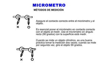 MICROMETRO
MÉTODOS DE MEDICIÓN

Asegure el contacto correcto entre el micrómetro y el
objeto.
Es esencial poner el micrómetro en contacto correcto
con el objeto al medir. Use el micrómetro en ángulo
recto (90 grados) con la superficie está medir.
Cuando se mide un objeto cilíndrico, es una buena
práctica tomar la medición dos veces; cuando se mide
por segunda vez, gire el objeto 90 grados.

 