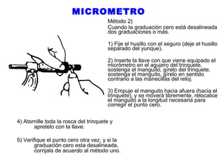 MICROMETRO
Método 2)
Cuando la graduación cero está desalineada
dos graduaciones o más.
1) Fije el husillo con el seguro (deje el husillo
separado del yunque).
2) Inserte la llave con que viene equipado el
micrómetro en el agujero del trinquete,
sostenga el manguito, gírelo del trinquete,
sostenga el manguito, gírelo en sentido
contrario a las manecillas del reloj.
3) Empuje el manguito hacia afuera (hacia el
trinquete), y se moverá libremente, relocalice
el manguito a la longitud necesaria para
corregir el punto cero.
4) Atornille toda la rosca del trinquete y
apretelo con la llave.
5) Verifique el punto cero otra vez, y si la
graduación cero esta desalineada,
corrijala de acuerdo al método uno.

 