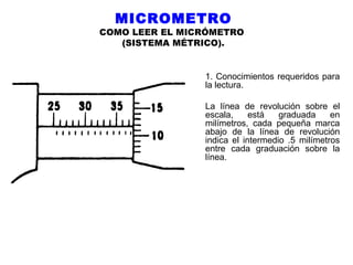 MICROMETRO

COMO LEER EL MICRÓMETRO
(SISTEMA MÉTRICO).

1. Conocimientos requeridos para
la lectura.
La línea de revolución sobre el
escala,
está
graduada
en
milímetros, cada pequeña marca
abajo de la línea de revolución
indica el intermedio .5 milímetros
entre cada graduación sobre la
línea.

 