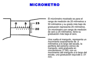 MICROMETRO

El micrómetro mostrado es para el
rango de medición de 25 milímetros a
50 milímetros y su grado más bajo de
graduación representa 25 milímetros.
Un micrómetro con rango de medición
de cero a 25 milímetros, tiene su
graduación más baja el cero.
Una vuelta el manguito, representa un
movimiento exactamente de .5
milímetros a lo largo del escala, la
periferia del extremo cónico de
manguito, está graduada en
cincuentavos (1/ 50); con un
movimiento del manguito a lo largo del
escala, una graduación equivale a .01
mm.

 