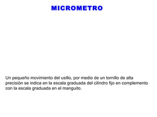 MICROMETRO

Un pequeño movimiento del usillo, por medio de un tornillo de alta
precisión se indica en la escala graduada del cilindro fijo en complemento
con la escala graduada en el manguito.

 