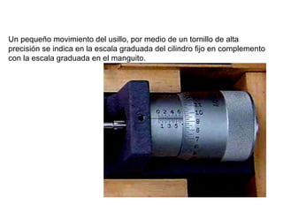 Un pequeño movimiento del usillo, por medio de un tornillo de alta
precisión se indica en la escala graduada del cilindro fijo en complemento
con la escala graduada en el manguito.

 