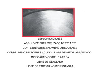 ESPECIFICACIONES
ANGULO DE ENTRECRUZADO DE 22° A 32°
CORTE UNIFORME EN AMBAS DIRECCIONES
CORTE LIMPIO SIN BORDES AGUDOS, LIBRE DE METAL ARRANCADO .
MICROACABADO DE 10 A 20 Ra
LIBRE DE GLACEADO
LIBRE DE PARTICULAS INCRUSTADAS

 