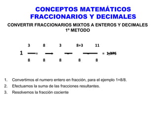 CONCEPTOS MATEMÁTICOS
FRACCIONARIOS Y DECIMALES
CONVERTIR FRACCIONARIOS MIXTOS A ENTEROS Y DECIMALES
1º METODO
3

1

8
=

8

3
+

8

8+3
=

8

11
=

8

= 1,375
8

1.

Convertimos el numero entero en fracción, para el ejemplo 1=8/8.

2.

Efectuamos la suma de las fracciones resultantes.

3.

Resolvemos la fracción cociente

 