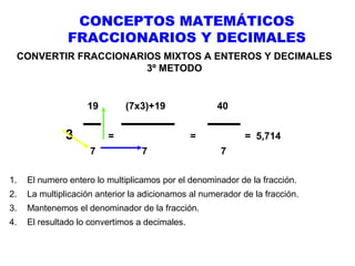 CONCEPTOS MATEMÁTICOS
FRACCIONARIOS Y DECIMALES
CONVERTIR FRACCIONARIOS MIXTOS A ENTEROS Y DECIMALES
3º METODO

19

3

(7x3)+19
=

7

40
=

7

= 5,714
7

1.

El numero entero lo multiplicamos por el denominador de la fracción.

2.

La multiplicación anterior la adicionamos al numerador de la fracción.

3.

Mantenemos el denominador de la fracción.

4.

El resultado lo convertimos a decimales.

 