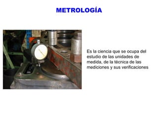 METROLOGÍA

Es la ciencia que se ocupa del
estudio de las unidades de
medida, de la técnica de las
mediciones y sus verificaciones

 