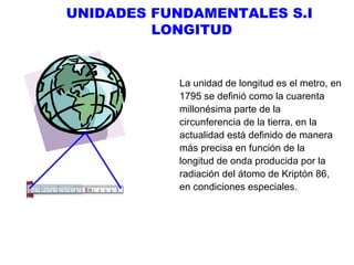 UNIDADES FUNDAMENTALES S.I
LONGITUD

La unidad de longitud es el metro, en
1795 se definió como la cuarenta
millonésima parte de la
circunferencia de la tierra, en la
actualidad está definido de manera
más precisa en función de la
longitud de onda producida por la
radiación del átomo de Kriptón 86,
en condiciones especiales.

 