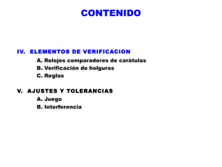 CONTENIDO

IV. ELEMENTOS DE VERIFICACION
A. Relojes comparadores de carátulas
B. Verificación de holguras
C. Reglas
V. AJUSTES Y TOLERANCIAS
A. Juego
B. Interferencia

 