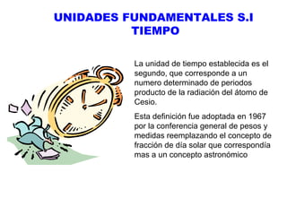 UNIDADES FUNDAMENTALES S.I
TIEMPO
La unidad de tiempo establecida es el
segundo, que corresponde a un
numero determinado de periodos
producto de la radiación del átomo de
Cesio.
Esta definición fue adoptada en 1967
por la conferencia general de pesos y
medidas reemplazando el concepto de
fracción de día solar que correspondía
mas a un concepto astronómico

 