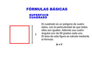 FÓRMULAS BÁSICAS
SUPERFICIE
CUADRADO

l

El cuadrado es un polígono de cuatro
lados, con la particularidad de que todos
ellos son iguales. Además sus cuatro
ángulos son de 90 grados cada uno.
El área de esta figura se calcula mediante
la fórmula:
A = l2

 