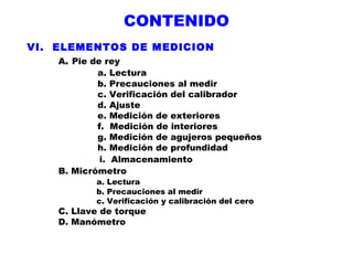 CONTENIDO
VI. ELEMENTOS DE MEDICION
A. Pie de rey
a. Lectura
b. Precauciones al medir
c. Verificación del calibrador
d. Ajuste
e. Medición de exteriores
f. Medición de interiores
g. Medición de agujeros pequeños
h. Medición de profundidad
i. Almacenamiento
B. Micrómetro
a. Lectura
b. Precauciones al medir
c. Verificación y calibración del cero

C. Llave de torque
D. Manómetro

 