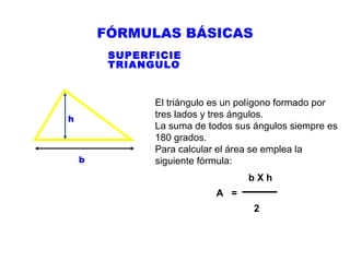 FÓRMULAS BÁSICAS
SUPERFICIE
TRIANGULO

h

b

El triángulo es un polígono formado por
tres lados y tres ángulos.
La suma de todos sus ángulos siempre es
180 grados.
Para calcular el área se emplea la
siguiente fórmula:
bXh
A =
2

 