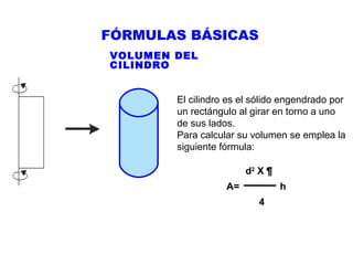 FÓRMULAS BÁSICAS
VOLUMEN DEL
CILINDRO
El cilindro es el sólido engendrado por
un rectángulo al girar en torno a uno
de sus lados.
Para calcular su volumen se emplea la
siguiente fórmula:
d2 X ¶
A=

h
4

 