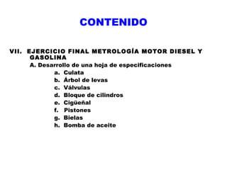 CONTENIDO
VII. EJERCICIO FINAL METROLOGÍA MOTOR DIESEL Y
GASOLINA
A. Desarrollo de una hoja de especificaciones
a. Culata
b. Árbol de levas
c. Válvulas
d. Bloque de cilindros
e. Cigüeñal
f. Pistones
g. Bielas
h. Bomba de aceite

 