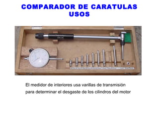 COMPARADOR DE CARATULAS
USOS

El medidor de interiores usa varillas de transmisión
para determinar el desgaste de los cilindros del motor

 