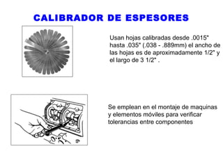 CALIBRADOR DE ESPESORES
Usan hojas calibradas desde .0015"
hasta .035" (.038 - .889mm) el ancho de
las hojas es de aproximadamente 1/2" y
el largo de 3 1/2" .

Se emplean en el montaje de maquinas
y elementos móviles para verificar
tolerancias entre componentes

 