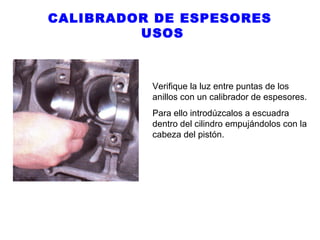 CALIBRADOR DE ESPESORES
USOS

Verifique la luz entre puntas de los
anillos con un calibrador de espesores.
Para ello introdúzcalos a escuadra
dentro del cilindro empujándolos con la
cabeza del pistón.

 
