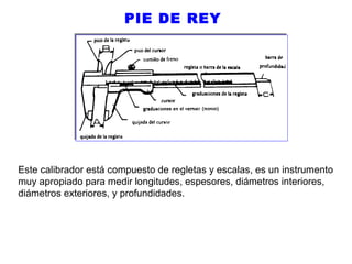 PIE DE REY

Este calibrador está compuesto de regletas y escalas, es un instrumento
muy apropiado para medir longitudes, espesores, diámetros interiores,
diámetros exteriores, y profundidades.

 