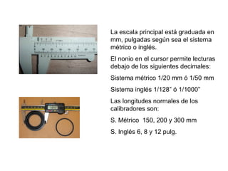 La escala principal está graduada en
mm, pulgadas según sea el sistema
métrico o inglés.
El nonio en el cursor permite lecturas
debajo de los siguientes decimales:
Sistema métrico 1/20 mm ó 1/50 mm
Sistema inglés 1/128” ó 1/1000”
Las longitudes normales de los
calibradores son:
S. Métrico 150, 200 y 300 mm
S. Inglés 6, 8 y 12 pulg.

 