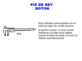 PIE DE REY
BOTON

Este calibrador está equipado con un
botón en lugar del tornillo de freno.
Al oprimir el botón, el cursor puede
deslizarse a lo largo de la regleta,
cuando el botón se suelta, el cursor se
detiene automáticamente

 