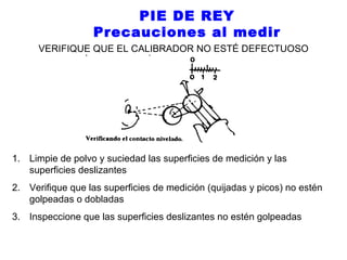 PIE DE REY
Precauciones al medir
VERIFIQUE QUE EL CALIBRADOR NO ESTÉ DEFECTUOSO

1. Limpie de polvo y suciedad las superficies de medición y las
superficies deslizantes
2. Verifique que las superficies de medición (quijadas y picos) no estén
golpeadas o dobladas
3. Inspeccione que las superficies deslizantes no estén golpeadas

 