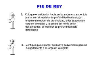 PIE DE REY
2. Coloque el calibrador hacia arriba sobre una superficie
plana, con el medidor de profundidad hacia abajo,
empuje el medidor de profundidad, si las graduación
cero en la regleta y la escala del nonio están
desalineadas, el medidor de profundidad está
defectuoso

3. Verifique que el cursor se mueva suavemente pero no
holgadamente a lo largo de la regleta

 