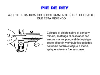PIE DE REY
AJUSTE EL CALIBRADOR CORRECTAMENTE SOBRE EL OBJETO
QUE ESTÁ MIDIENDO

Coloque el objeto sobre el banco y
mídalo, sostenga el calibrador con
ambas manos ponga el dedo pulgar
sobre el botón y empuje las quijadas
del nonio contra el objeto a medir,
aplique solo una fuerza suave.

 