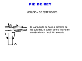 PIE DE REY
MEDICION DE EXTERIORES

Si la medición se hace al extremo de
las quijadas, el cursor podría inclinarse
resultando una medición inexacta

 
