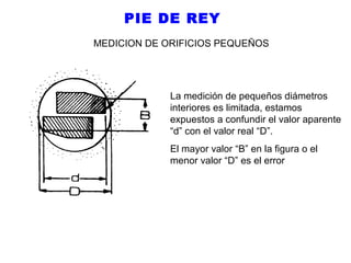 PIE DE REY
MEDICION DE ORIFICIOS PEQUEÑOS

La medición de pequeños diámetros
interiores es limitada, estamos
expuestos a confundir el valor aparente
“d” con el valor real “D”.
El mayor valor “B” en la figura o el
menor valor “D” es el error

 